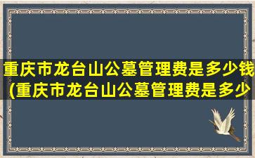 重庆市龙台山公墓管理费是多少钱(重庆市龙台山公墓管理费是多少啊)