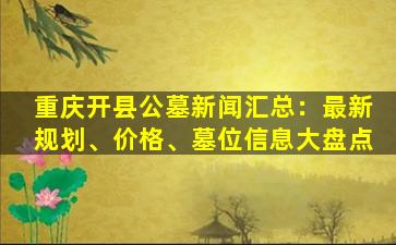 重庆开县公墓新闻汇总：最新规划、价格、墓位信息大盘点