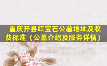 重庆开县红宝石公墓地址及收费标准（公墓介绍及服务详情）