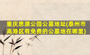 重庆思源公园公墓地址(泰州市高港区有免费的公墓地在哪里)