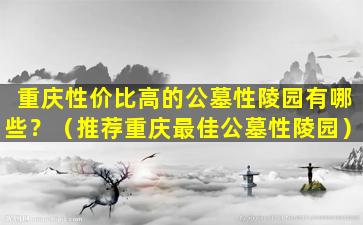 重庆性价比高的公墓性陵园有哪些？（推荐重庆最佳公墓性陵园）