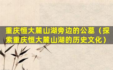 重庆恒大麓山湖旁边的公墓（探索重庆恒大麓山湖的历史文化）