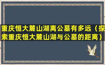 重庆恒大麓山湖离公墓有多远（探索重庆恒大麓山湖与公墓的距离）