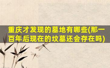 重庆才发现的墓地有哪些(那一百年后现在的坟墓还会存在吗)