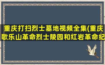 重庆打扫烈士墓地视频全集(重庆歌乐山革命烈士陵园和红岩革命纪念馆导游词)