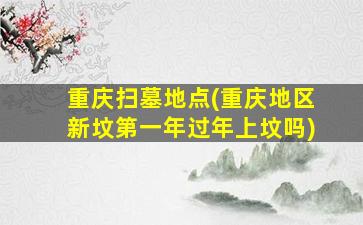 重庆扫墓地点(重庆地区新坟第一年过年上坟吗)