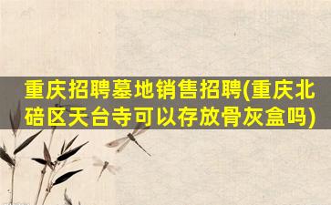 重庆招聘墓地销售招聘(重庆北碚区天台寺可以存放骨灰盒吗)