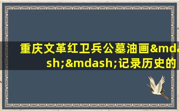 重庆文革红卫兵公墓油画——记录历史的艺术之作