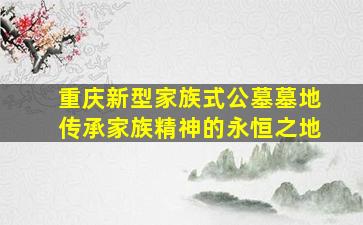 重庆新型家族式公墓墓地传承家族精神的永恒之地