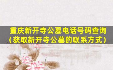 重庆新开寺公墓电话号码查询（获取新开寺公墓的联系方式）