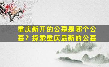 重庆新开的公墓是哪个公墓？探索重庆最新的公墓