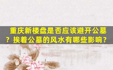 重庆新楼盘是否应该避开公墓？挨着公墓的风水有哪些影响？