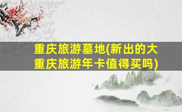 重庆旅游墓地(新出的大重庆旅游年卡值得买吗)