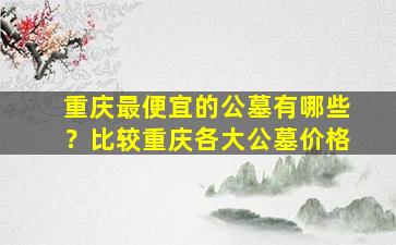 重庆最便宜的公墓有哪些？比较重庆各大公墓价格