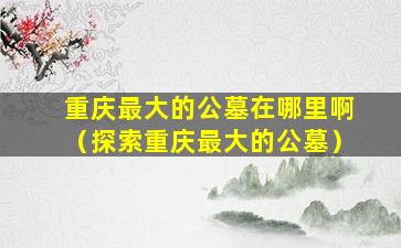 重庆最大的公墓在哪里啊（探索重庆最大的公墓）