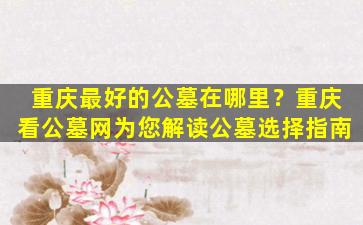 重庆最好的公墓在哪里？重庆看公墓网为您解读公墓选择指南
