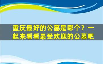 重庆最好的公墓是哪个？一起来看看最受欢迎的公墓吧