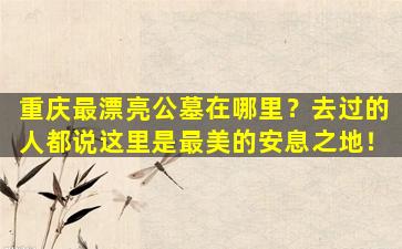 重庆最漂亮公墓在哪里？去过的人都说这里是最美的安息之地！