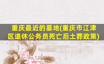 重庆最近的墓地(重庆市江津区退休公务员死亡后土葬政策)