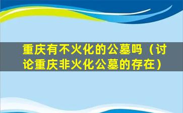 重庆有不火化的公墓吗（讨论重庆非火化公墓的存在）