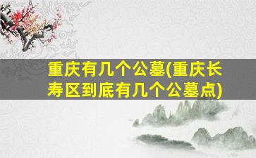 重庆有几个公墓(重庆长寿区到底有几个公墓点)