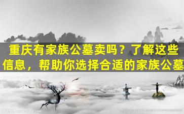 重庆有家族公墓卖吗？了解这些信息，帮助你选择合适的家族公墓