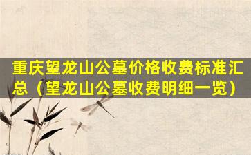 重庆望龙山公墓价格收费标准汇总（望龙山公墓收费明细一览）