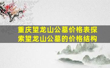 重庆望龙山公墓价格表探索望龙山公墓的价格结构