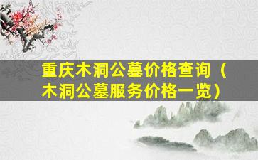 重庆木洞公墓价格查询（木洞公墓服务价格一览）