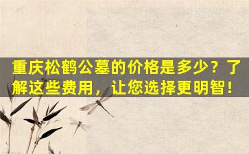 重庆松鹤公墓的价格是多少？了解这些费用，让您选择更明智！