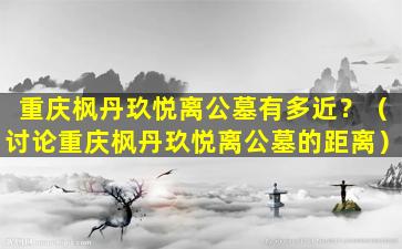 重庆枫丹玖悦离公墓有多近？（讨论重庆枫丹玖悦离公墓的距离）