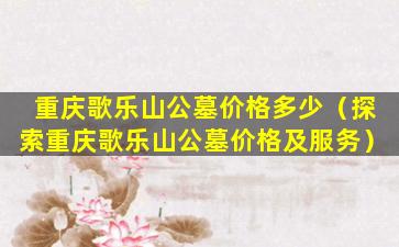重庆歌乐山公墓价格多少（探索重庆歌乐山公墓价格及服务）