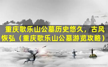 重庆歌乐山公墓历史悠久，古风恢弘（重庆歌乐山公墓游览攻略）