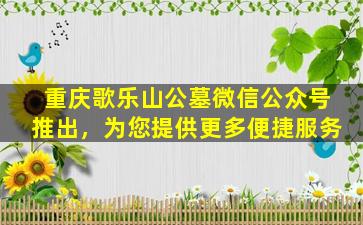 重庆歌乐山公墓微信公众号推出，为您提供更多便捷服务