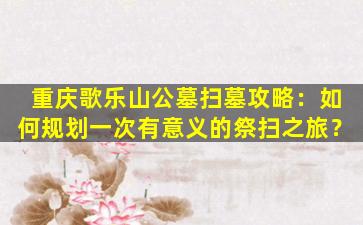 重庆歌乐山公墓扫墓攻略：如何规划一次有意义的祭扫之旅？
