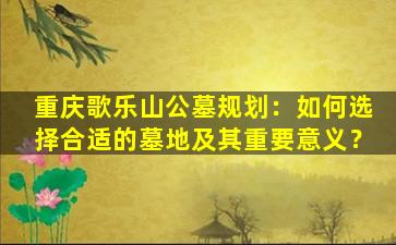 重庆歌乐山公墓规划：如何选择合适的墓地及其重要意义？