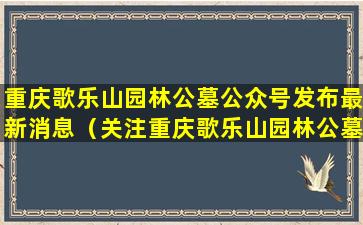 重庆歌乐山园林公墓公众号发布最新消息（关注重庆歌乐山园林公墓公众号，了解更多信息）