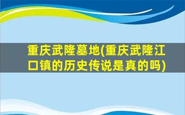 重庆武隆墓地(重庆武隆江口镇的历史传说是真的吗)