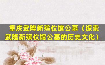 重庆武隆新殡仪馆公墓（探索武隆新殡仪馆公墓的历史文化）