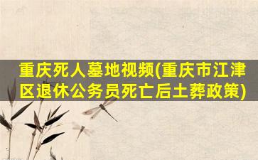 重庆死人墓地视频(重庆市江津区退休公务员死亡后土葬政策)