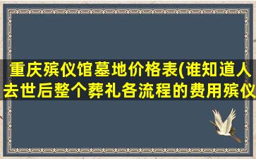 重庆殡仪馆墓地价格表(谁知道人去世后整个葬礼各流程的费用殡仪馆、灵车、公墓墓地、各类殡葬用品等等)