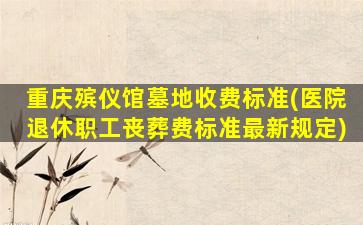 重庆殡仪馆墓地收费标准(医院退休职工丧葬费标准最新规定)