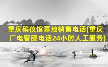 重庆殡仪馆墓地销售电话(重庆广电客服电话24小时人工服务)
