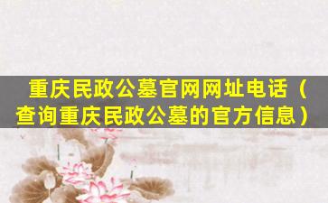 重庆民政公墓官网网址电话（查询重庆民政公墓的官方信息）