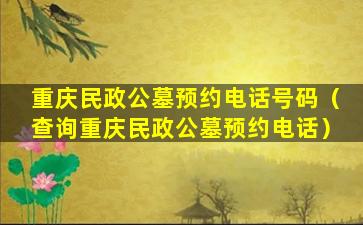 重庆民政公墓预约电话号码（查询重庆民政公墓预约电话）