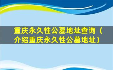重庆永久性公墓地址查询（介绍重庆永久性公墓地址）
