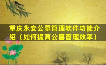 重庆永安公墓管理软件功能介绍（如何提高公墓管理效率）