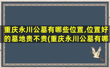 重庆永川公墓有哪些位置,位置好的墓地贵不贵(重庆永川公墓有哪些位置,位置好的墓地贵不贵呀)