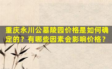重庆永川公墓陵园价格是如何确定的？有哪些因素会影响价格？