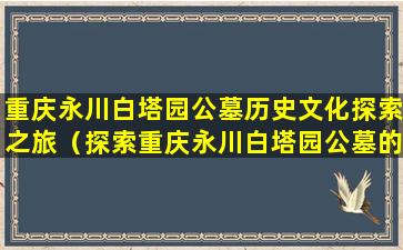 重庆永川白塔园公墓历史文化探索之旅（探索重庆永川白塔园公墓的历史文化）